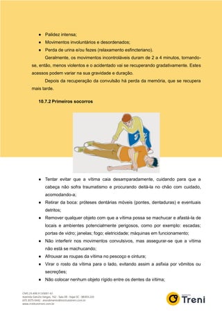 ● Palidez intensa;
● Movimentos involuntários e desordenados;
● Perda de urina e/ou fezes (relaxamento esfincteriano).
Geralmente, os movimentos incontroláveis duram de 2 a 4 minutos, tornando-
se, então, menos violentos e o acidentado vai se recuperando gradativamente. Estes
acessos podem variar na sua gravidade e duração.
Depois da recuperação da convulsão há perda da memória, que se recupera
mais tarde.
10.7.2 Primeiros socorros
● Tentar evitar que a vítima caia desamparadamente, cuidando para que a
cabeça não sofra traumatismo e procurando deitá-la no chão com cuidado,
acomodando-a;
● Retirar da boca: próteses dentárias móveis (pontes, dentaduras) e eventuais
detritos;
● Remover qualquer objeto com que a vítima possa se machucar e afastá-la de
locais e ambientes potencialmente perigosos, como por exemplo: escadas;
portas de vidro; janelas; fogo; eletricidade; máquinas em funcionamento;
● Não interferir nos movimentos convulsivos, mas assegurar-se que a vítima
não está se machucando;
● Afrouxar as roupas da vítima no pescoço e cintura;
● Virar o rosto da vítima para o lado, evitando assim a asfixia por vômitos ou
secreções;
● Não colocar nenhum objeto rígido entre os dentes da vítima;
 