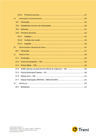 18.5.2 Primeiros socorros.....................................................................................................127
19 Intoxicação ou Envenenamento.............................................................................................. 129
19.1 Introdução.......................................................................................................................... 129
19.2 Substâncias comuns nas intoxicações ......................................................................... 129
19.3 Sintomas............................................................................................................................ 131
19.4 Primeiros Socorros........................................................................................................... 132
19.4.1 Inalação...................................................................................................................... 132
19.4.2 Contato com a pele .................................................................................................. 133
19.4.3 Ingestão ..................................................................................................................... 134
20 Movimentação e Remoção de Vítima ......................................................................................137
20.1 Introdução...........................................................................................................................137
21 Telefone Úteis.......................................................................................................................... 139
21.1 Introdução.......................................................................................................................... 139
21.2 Corpo de bombeiros – 193.............................................................................................. 139
21.3 Polícia Militar – 190.......................................................................................................... 140
21.4 SAMU (Serviço de Atendimento Móvel de Urgência) – 192...................................... 140
21.5 Polícia Rodoviária Federal – 191................................................................................... 140
21.6 Defesa Civil – 199 ............................................................................................................ 141
21.7 Disque Intoxicação (ANVISA) – 0800-722-6001 ......................................................... 141
22 Referências.............................................................................................................................. 143
22.1 Bibliografia......................................................................................................................... 143
 