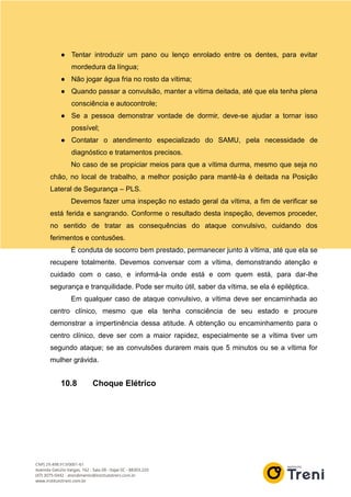 ● Tentar introduzir um pano ou lenço enrolado entre os dentes, para evitar
mordedura da língua;
● Não jogar água fria no rosto da vítima;
● Quando passar a convulsão, manter a vítima deitada, até que ela tenha plena
consciência e autocontrole;
● Se a pessoa demonstrar vontade de dormir, deve-se ajudar a tornar isso
possível;
● Contatar o atendimento especializado do SAMU, pela necessidade de
diagnóstico e tratamentos precisos.
No caso de se propiciar meios para que a vítima durma, mesmo que seja no
chão, no local de trabalho, a melhor posição para mantê-la é deitada na Posição
Lateral de Segurança – PLS.
Devemos fazer uma inspeção no estado geral da vítima, a fim de verificar se
está ferida e sangrando. Conforme o resultado desta inspeção, devemos proceder,
no sentido de tratar as consequências do ataque convulsivo, cuidando dos
ferimentos e contusões.
É conduta de socorro bem prestado, permanecer junto à vítima, até que ela se
recupere totalmente. Devemos conversar com a vítima, demonstrando atenção e
cuidado com o caso, e informá-la onde está e com quem está, para dar-lhe
segurança e tranquilidade. Pode ser muito útil, saber da vítima, se ela é epiléptica.
Em qualquer caso de ataque convulsivo, a vítima deve ser encaminhada ao
centro clínico, mesmo que ela tenha consciência de seu estado e procure
demonstrar a impertinência dessa atitude. A obtenção ou encaminhamento para o
centro clínico, deve ser com a maior rapidez, especialmente se a vítima tiver um
segundo ataque; se as convulsões durarem mais que 5 minutos ou se a vítima for
mulher grávida.
10.8 Choque Elétrico
 