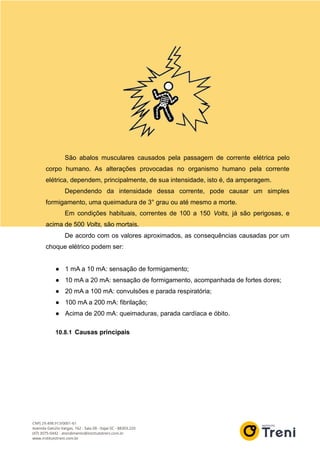 São abalos musculares causados pela passagem de corrente elétrica pelo
corpo humano. As alterações provocadas no organismo humano pela corrente
elétrica, dependem, principalmente, de sua intensidade, isto é, da amperagem.
Dependendo da intensidade dessa corrente, pode causar um simples
formigamento, uma queimadura de 3° grau ou até mesmo a morte.
Em condições habituais, correntes de 100 a 150 Volts, já são perigosas, e
acima de 500 Volts, são mortais.
De acordo com os valores aproximados, as consequências causadas por um
choque elétrico podem ser:
● 1 mA a 10 mA: sensação de formigamento;
● 10 mA a 20 mA: sensação de formigamento, acompanhada de fortes dores;
● 20 mA a 100 mA: convulsões e parada respiratória;
● 100 mA a 200 mA: fibrilação;
● Acima de 200 mA: queimaduras, parada cardíaca e óbito.
10.8.1 Causas principais
 