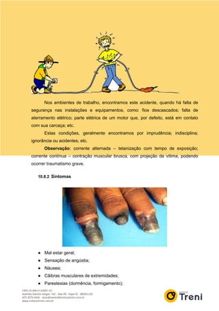 Nos ambientes de trabalho, encontramos este acidente, quando há falta de
segurança nas instalações e equipamentos, como: fios descascados; falta de
aterramento elétrico; parte elétrica de um motor que, por defeito, está em contato
com sua carcaça; etc.
Estas condições, geralmente encontramos por imprudência; indisciplina;
ignorância ou acidentes; etc.
Observação: corrente alternada – tetanização com tempo de exposição;
corrente contínua – contração muscular brusca, com projeção da vítima, podendo
ocorrer traumatismo grave.
10.8.2 Sintomas
● Mal estar geral;
● Sensação de angústia;
● Náusea;
● Cãibras musculares de extremidades;
● Parestesias (dormência, formigamento);
 