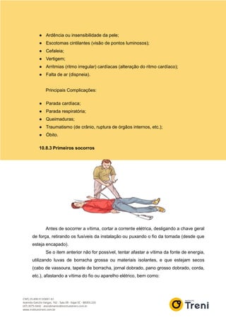 ● Ardência ou insensibilidade da pele;
● Escotomas cintilantes (visão de pontos luminosos);
● Cefaleia;
● Vertigem;
● Arritmias (ritmo irregular) cardíacas (alteração do ritmo cardíaco);
● Falta de ar (dispneia).
Principais Complicações:
● Parada cardíaca;
● Parada respiratória;
● Queimaduras;
● Traumatismo (de crânio, ruptura de órgãos internos, etc.);
● Óbito.
10.8.3 Primeiros socorros
Antes de socorrer a vítima, cortar a corrente elétrica, desligando a chave geral
de força, retirando os fusíveis da instalação ou puxando o fio da tomada (desde que
esteja encapado).
Se o item anterior não for possível, tentar afastar a vítima da fonte de energia,
utilizando luvas de borracha grossa ou materiais isolantes, e que estejam secos
(cabo de vassoura, tapete de borracha, jornal dobrado, pano grosso dobrado, corda,
etc.), afastando a vítima do fio ou aparelho elétrico, bem como:
 
