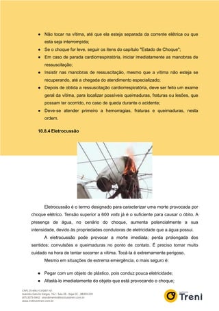 ● Não tocar na vítima, até que ela esteja separada da corrente elétrica ou que
esta seja interrompida;
● Se o choque for leve, seguir os itens do capítulo "Estado de Choque";
● Em caso de parada cardiorrespiratória, iniciar imediatamente as manobras de
ressuscitação;
● Insistir nas manobras de ressuscitação, mesmo que a vítima não esteja se
recuperando, até a chegada do atendimento especializado;
● Depois de obtida a ressuscitação cardiorrespiratória, deve ser feito um exame
geral da vítima, para localizar possíveis queimaduras, fraturas ou lesões, que
possam ter ocorrido, no caso de queda durante o acidente;
● Deve-se atender primeiro a hemorragias, fraturas e queimaduras, nesta
ordem.
10.8.4 Eletrocussão
Eletrocussão é o termo designado para caracterizar uma morte provocada por
choque elétrico. Tensão superior a 600 volts já é o suficiente para causar o óbito. A
presença de água, no cenário do choque, aumenta potencialmente a sua
intensidade, devido às propriedades condutoras de eletricidade que a água possui.
A eletrocussão pode provocar a morte imediata; perda prolongada dos
sentidos; convulsões e queimaduras no ponto de contato. É preciso tomar muito
cuidado na hora de tentar socorrer a vítima. Tocá-la é extremamente perigoso.
Mesmo em situações de extrema emergência, o mais seguro é:
● Pegar com um objeto de plástico, pois conduz pouca eletricidade;
● Afastá-lo imediatamente do objeto que está provocando o choque;
 