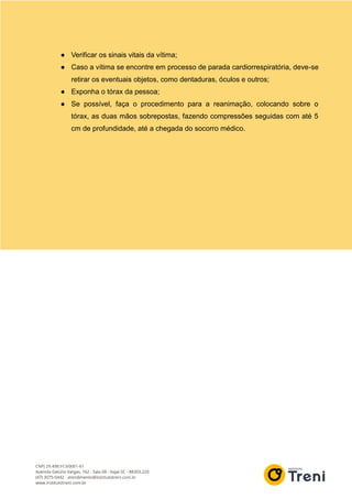 ● Verificar os sinais vitais da vítima;
● Caso a vítima se encontre em processo de parada cardiorrespiratória, deve-se
retirar os eventuais objetos, como dentaduras, óculos e outros;
● Exponha o tórax da pessoa;
● Se possível, faça o procedimento para a reanimação, colocando sobre o
tórax, as duas mãos sobrepostas, fazendo compressões seguidas com até 5
cm de profundidade, até a chegada do socorro médico.
 