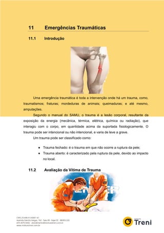 11 Emergências Traumáticas
11.1 Introdução
Uma emergência traumática é toda a intervenção onde há um trauma, como,
traumatismos; fraturas; mordeduras de animais; queimaduras; e até mesmo,
amputações.
Segundo o manual do SAMU, o trauma é a lesão corporal, resultante da
exposição da energia (mecânica, térmica, elétrica, química ou radiação), que
interagiu com o corpo, em quantidade acima da suportada fisiologicamente. O
trauma pode ser intencional ou não intencional, e varia de leve a grave.
Um trauma pode ser classificado como:
● Trauma fechado: é o trauma em que não ocorre a ruptura da pele;
● Trauma aberto: é caracterizado pela ruptura da pele, devido ao impacto
no local.
11.2 Avaliação da Vítima de Trauma
 