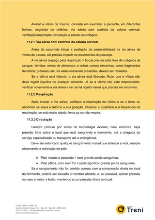 Avaliar a vítima de trauma, consiste em examinar o paciente, em diferentes
formas, seguindo os critérios: via aérea com controle da coluna cervical;
ventilação/respiração; circulação e estado neurológico.
11.2.1 Via aérea com controle da coluna cervical
Antes do socorrista iniciar a avaliação da permeabilidade da via aérea da
vítima de trauma, ele precisa impedir os movimentos do pescoço.
A via aérea (espaço para respiração = boca) precisa estar livre de coágulos de
sangue; vômitos; restos de alimentos; e outros corpos estranhos, como fragmentos
dentários; próteses; etc. Se estes estiverem presentes, devem ser retirados.
Se a vítima está falando, a via aérea está liberada. Notar que a vítima não
deve ingerir líquidos ou qualquer alimento. Já se a vítima não está respondendo,
verificar novamente a via aérea e ver se há objeto visível que precisa ser removido.
11.2.2 Respiração
Após checar a via aérea, verifique a respiração da vítima e se o tórax ou
abdômen se eleva e retorna a sua posição. Observe a qualidade e a frequência da
respiração, se está muito rápida, lenta ou se não respira.
11.2.3 Circulação
Sempre procure por sinais de hemorragia externa, caso encontre, faça
pressão forte sobre o local que está sangrando e mantenha, até a chegada do
serviço especializado ou transporte até a emergência.
Deve ser estancado qualquer sangramento visível que ameace a vida, sempre
observando a coloração da pele:
● Pele rosada e aquecida = sem grande perda sanguínea;
● Pele pálida, com suor frio = pode significar grande perda sanguínea.
Se o sangramento não for contido apenas com a compressão direta no local
do ferimento, poderá ser elevado o membro afetado, e, se possível, aplicar pressão
no vaso anterior a lesão, mantendo a compressão direta no local.
 