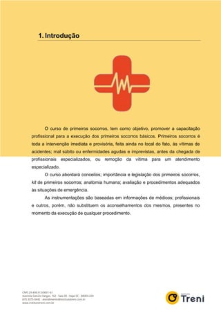 1. Introdução
O curso de primeiros socorros, tem como objetivo, promover a capacitação
profissional para a execução dos primeiros socorros básicos. Primeiros socorros é
toda a intervenção imediata e provisória, feita ainda no local do fato, às vítimas de
acidentes; mal súbito ou enfermidades agudas e imprevistas, antes da chegada de
profissionais especializados, ou remoção da vítima para um atendimento
especializado.
O curso abordará conceitos; importância e legislação dos primeiros socorros,
kit de primeiros socorros; anatomia humana; avaliação e procedimentos adequados
às situações de emergência.
As instrumentações são baseadas em informações de médicos; profissionais
e outros, porém, não substituem os aconselhamentos dos mesmos, presentes no
momento da execução de qualquer procedimento.
 