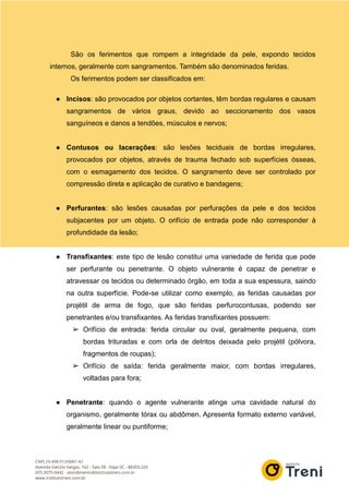 São os ferimentos que rompem a integridade da pele, expondo tecidos
internos, geralmente com sangramentos. Também são denominados feridas.
Os ferimentos podem ser classificados em:
● Incisos: são provocados por objetos cortantes, têm bordas regulares e causam
sangramentos de vários graus, devido ao seccionamento dos vasos
sanguíneos e danos a tendões, músculos e nervos;
● Contusos ou lacerações: são lesões teciduais de bordas irregulares,
provocados por objetos, através de trauma fechado sob superfícies ósseas,
com o esmagamento dos tecidos. O sangramento deve ser controlado por
compressão direta e aplicação de curativo e bandagens;
● Perfurantes: são lesões causadas por perfurações da pele e dos tecidos
subjacentes por um objeto. O orifício de entrada pode não corresponder à
profundidade da lesão;
● Transfixantes: este tipo de lesão constitui uma variedade de ferida que pode
ser perfurante ou penetrante. O objeto vulnerante é capaz de penetrar e
atravessar os tecidos ou determinado órgão, em toda a sua espessura, saindo
na outra superfície. Pode-se utilizar como exemplo, as feridas causadas por
projétil de arma de fogo, que são feridas perfurocontusas, podendo ser
penetrantes e/ou transfixantes. As feridas transfixantes possuem:
➢ Orifício de entrada: ferida circular ou oval, geralmente pequena, com
bordas trituradas e com orla de detritos deixada pelo projétil (pólvora,
fragmentos de roupas);
➢ Orifício de saída: ferida geralmente maior, com bordas irregulares,
voltadas para fora;
● Penetrante: quando o agente vulnerante atinge uma cavidade natural do
organismo, geralmente tórax ou abdômen. Apresenta formato externo variável,
geralmente linear ou puntiforme;
 