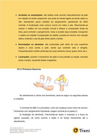 ● Avulsões ou amputações: são lesões onde ocorrem descolamentos da pele
em relação ao tecido subjacente, que pode se manter ligado ao tecido sadio ou
não. Apresentam graus variados de sangramento, geralmente de difícil
controle. A localização mais comum ocorre em mãos e pés. Recomenda-se
colocar o retalho em sua posição normal e efetuar a compressão direta da
área, para controlar o sangramento. Caso a avulsão seja completa, transportar
o retalho ao hospital. A preparação do retalho consiste em lavá-lo com solução
salina, evitando o uso de gelo direto sobre o tecido;
● Escoriações ou abrasões: são produzidas pelo atrito de uma superfície
áspera e dura contra a pele, sendo que somente esta é atingida.
Frequentemente contém partículas de corpo estranho (cinza; graxa; terra; etc.);
● Lacerações: quando o mecanismo de ação é uma pressão ou tração, exercida
sobre o tecido, causando lesões irregulares.
12.3.1 Primeiros Socorros
No atendimento à vítima com ferimentos, deve-se seguir os seguintes passos
e cuidados:
1) Controle do ABC é a prioridade, como em qualquer outra vítima de trauma.
Ferimentos com sangramento importante, exigem controle já no passo C;
2) Avaliação do ferimento, informando-se sobre a natureza e a força do
agente causador, de como ocorreu a lesão e do tempo transcorrido até o
atendimento;
 