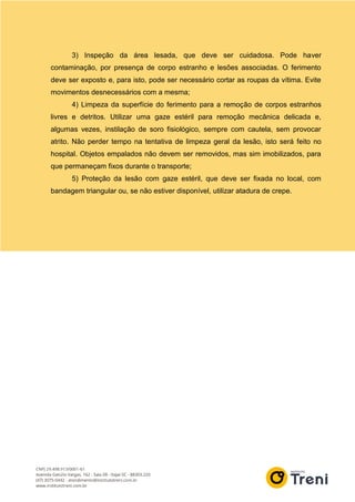 3) Inspeção da área lesada, que deve ser cuidadosa. Pode haver
contaminação, por presença de corpo estranho e lesões associadas. O ferimento
deve ser exposto e, para isto, pode ser necessário cortar as roupas da vítima. Evite
movimentos desnecessários com a mesma;
4) Limpeza da superfície do ferimento para a remoção de corpos estranhos
livres e detritos. Utilizar uma gaze estéril para remoção mecânica delicada e,
algumas vezes, instilação de soro fisiológico, sempre com cautela, sem provocar
atrito. Não perder tempo na tentativa de limpeza geral da lesão, isto será feito no
hospital. Objetos empalados não devem ser removidos, mas sim imobilizados, para
que permaneçam fixos durante o transporte;
5) Proteção da lesão com gaze estéril, que deve ser fixada no local, com
bandagem triangular ou, se não estiver disponível, utilizar atadura de crepe.
 