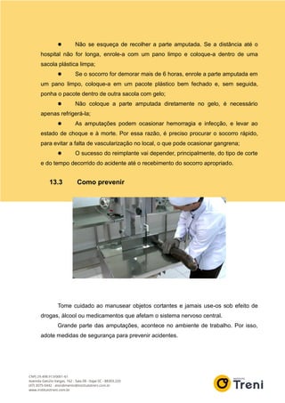  Não se esqueça de recolher a parte amputada. Se a distância até o
hospital não for longa, enrole-a com um pano limpo e coloque-a dentro de uma
sacola plástica limpa;
 Se o socorro for demorar mais de 6 horas, enrole a parte amputada em
um pano limpo, coloque-a em um pacote plástico bem fechado e, sem seguida,
ponha o pacote dentro de outra sacola com gelo;
 Não coloque a parte amputada diretamente no gelo, é necessário
apenas refrigerá-la;
 As amputações podem ocasionar hemorragia e infecção, e levar ao
estado de choque e à morte. Por essa razão, é preciso procurar o socorro rápido,
para evitar a falta de vascularização no local, o que pode ocasionar gangrena;
 O sucesso do reimplante vai depender, principalmente, do tipo de corte
e do tempo decorrido do acidente até o recebimento do socorro apropriado.
13.3 Como prevenir
Tome cuidado ao manusear objetos cortantes e jamais use-os sob efeito de
drogas, álcool ou medicamentos que afetam o sistema nervoso central.
Grande parte das amputações, acontece no ambiente de trabalho. Por isso,
adote medidas de segurança para prevenir acidentes.
 
