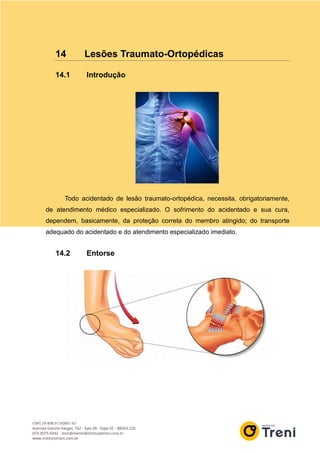 14 Lesões Traumato-Ortopédicas
14.1 Introdução
Todo acidentado de lesão traumato-ortopédica, necessita, obrigatoriamente,
de atendimento médico especializado. O sofrimento do acidentado e sua cura,
dependem, basicamente, da proteção correta do membro atingido; do transporte
adequado do acidentado e do atendimento especializado imediato.
14.2 Entorse
 