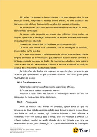 São lesões dos ligamentos das articulações, onde estes alongam além de sua
amplitude normal, rompendo-se. Quando ocorre entorse, há uma distensão dos
ligamentos, mas não há o deslocamento completo dos ossos da articulação.
As formas graves produzem perda da estabilidade da articulação, às vezes,
acompanhada por luxação.
As causas mais frequentes da entorse são violências, como puxões ou
rotações, que forçam a articulação. No ambiente de trabalho, a entorse pode ocorrer
em qualquer ramo de atividade.
Uma entorse, geralmente é conhecida por torcedura ou mau jeito.
Os locais onde ocorre mais comumente, são as articulações do tornozelo,
ombro; joelho; punho e dedos.
Após sofrer uma entorse, o indivíduo sente dor intensa ao redor da articulação
atingida; dificuldade de movimentação, que poderá ser maior ou menor, conforme a
contração muscular ao redor da lesão. Os movimentos articulares, cujo exagero
provoca a entorse, são extremamente dolorosos e esta dor aumentará em qualquer
tentativa de se movimentar a articulação afetada.
As distensões são lesões aos músculos ou seus tendões, geralmente são
causadas por hiperextensão ou por contrações violentas. Em casos graves pode
haver ruptura do tendão.
14.2.1 Primeiros socorros
Aplicar gelo ou compressas frias durante as primeiras 24 horas.
Após este tempo, aplicar compressas mornas.
Imobilizar o local como nas fraturas. A imobilização deverá ser feita na
posição que for mais cômoda para o acidentado.
14.2.1.1 Fique atento
Antes de enfaixar uma entorse ou distensão, aplicar bolsa de gelo ou
compressa de água gelada na região afetada, para diminuir o edema e a dor. Caso
haja ferida no local da entorse, agir conforme indicado no item referente a
ferimentos; cobrir com curativo seco e limpo, antes de imobilizar e enfaixar. Ao
enfaixar qualquer membro ou região afetada, deve ser deixada uma parte ou
extremidade à mostra, para observação da normalidade circulatória. As bandagens
 