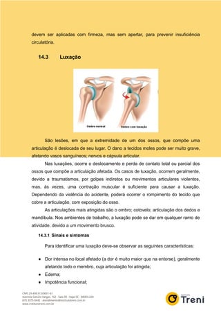 devem ser aplicadas com firmeza, mas sem apertar, para prevenir insuficiência
circulatória.
14.3 Luxação
São lesões, em que a extremidade de um dos ossos, que compõe uma
articulação é deslocada de seu lugar. O dano a tecidos moles pode ser muito grave,
afetando vasos sanguíneos; nervos e cápsula articular.
Nas luxações, ocorre o deslocamento e perda de contato total ou parcial dos
ossos que compõe a articulação afetada. Os casos de luxação, ocorrem geralmente,
devido a traumatismos, por golpes indiretos ou movimentos articulares violentos,
mas, às vezes, uma contração muscular é suficiente para causar a luxação.
Dependendo da violência do acidente, poderá ocorrer o rompimento do tecido que
cobre a articulação, com exposição do osso.
As articulações mais atingidas são o ombro; cotovelo; articulação dos dedos e
mandíbula. Nos ambientes de trabalho, a luxação pode se dar em qualquer ramo de
atividade, devido a um movimento brusco.
14.3.1 Sinais e sintomas
Para identificar uma luxação deve-se observar as seguintes características:
● Dor intensa no local afetado (a dor é muito maior que na entorse), geralmente
afetando todo o membro, cuja articulação foi atingida;
● Edema;
● Impotência funcional;
 