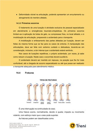 ● Deformidade visível na articulação, podendo apresentar um encurtamento ou
alongamento do membro afetado.
14.3.2 Primeiros socorros
O tratamento de uma luxação é atividade exclusiva de pessoal especializado
em atendimento a emergências traumato-ortopédicas. Os primeiros socorros
limitam-se à aplicação de bolsa de gelo, ou compressas frias, no local afetado, e à
imobilização da articulação, preparando o acidentado para o transporte.
A imobilização e enfaixamento das partes afetadas por luxação, devem ser
feitas da mesma forma que se faz para os casos de entorse. A manipulação das
articulações, deve ser feita com extremo cuidado e delicadeza, levando-se em
consideração, inclusive, a dor intensa que o acidentado estará sentindo.
Nos casos de luxações repetitivas, o próprio acidentado, por vezes, já sabe
como reduzir a luxação. Neste caso o socorrista deverá auxiliá-lo.
O acidentado deverá ser mantido em repouso, na posição que lhe for mais
confortável, até a chegada de socorro especializado ou até que possa ser realizado
o transporte adequado para atendimento médico.
14.4 Fraturas
É uma interrupção na continuidade do osso.
Uma fratura ocorre, normalmente, devido à queda; impacto ou movimento
violento, com esforço maior que o osso pode suportar.
As fraturas podem ser classificadas como:
 