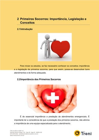 2 Primeiros Socorros: Importância, Legislação e
Conceitos
2.1Introdução
Para iniciar os estudos, se faz necessário conhecer os conceitos; importância
e a legislação de primeiros socorros, para que assim, possa-se desenvolver bons
atendimentos e de forma adequada.
2.2Importância dos Primeiros Socorros
É de essencial importância a prestação de atendimentos emergenciais. É
importante ter a consciência de que a prestação dos primeiros socorros, não elimina
a importância de uma equipe especializada para o atendimento.
 