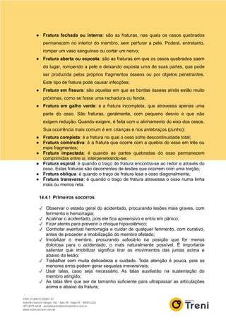 ● Fratura fechada ou interna: são as fraturas, nas quais os ossos quebrados
permanecem no interior do membro, sem perfurar a pele. Poderá, entretanto,
romper um vaso sanguíneo ou cortar um nervo;
● Fratura aberta ou exposta: são as fraturas em que os ossos quebrados saem
do lugar, rompendo a pele e deixando exposta uma de suas partes, que pode
ser produzida pelos próprios fragmentos ósseos ou por objetos penetrantes.
Este tipo de fratura pode causar infecções;
● Fratura em fissura: são aquelas em que as bordas ósseas ainda estão muito
próximas, como se fosse uma rachadura ou fenda;
● Fratura em galho verde: é a fratura incompleta, que atravessa apenas uma
parte do osso. São fraturas, geralmente, com pequeno desvio e que não
exigem redução. Quando exigem, é feita com o alinhamento do eixo dos ossos.
Sua ocorrência mais comum é em crianças e nos antebraços (punho);
● Fratura completa: é a fratura na qual o osso sofre descontinuidade total;
● Fratura cominutiva: é a fratura que ocorre com a quebra do osso em três ou
mais fragmentos;
● Fratura impactada: é quando as partes quebradas do osso permanecem
comprimidas entre si, interpenetrando-se;
● Fratura espiral: é quando o traço de fratura encontra-se ao redor e através do
osso. Estas fraturas são decorrentes de lesões que ocorrem com uma torção;
● Fratura oblíqua: é quando o traço de fratura lesa o osso diagonalmente;
● Fratura transversa: é quando o traço de fratura atravessa o osso numa linha
mais ou menos reta.
14.4.1 Primeiros socorros
✓ Observar o estado geral do acidentado, procurando lesões mais graves, com
ferimento e hemorragia;
✓ Acalmar o acidentado, pois ele fica apreensivo e entra em pânico;
✓ Ficar atento para prevenir o choque hipovolêmico;
✓ Controlar eventual hemorragia e cuidar de qualquer ferimento, com curativo,
antes de proceder a imobilização do membro afetado;
✓ Imobilizar o membro, procurando colocá-lo na posição que for menos
dolorosa para o acidentado, o mais naturalmente possível. É importante
salientar que imobilizar significa tirar os movimentos das juntas acima e
abaixo da lesão;
✓ Trabalhar com muita delicadeza e cuidado. Toda atenção é pouca, pois os
menores erros podem gerar sequelas irreversíveis;
✓ Usar talas, caso seja necessário. As talas auxiliarão na sustentação do
membro atingido;
✓ As talas têm que ser de tamanho suficiente para ultrapassar as articulações
acima e abaixo da fratura;
 