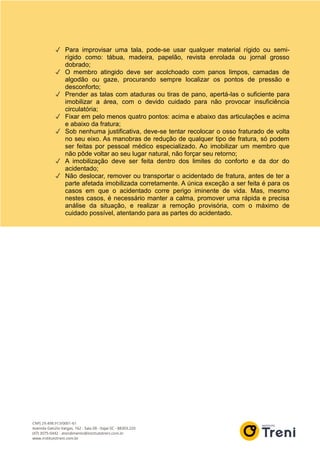 ✓ Para improvisar uma tala, pode-se usar qualquer material rígido ou semi-
rígido como: tábua, madeira, papelão, revista enrolada ou jornal grosso
dobrado;
✓ O membro atingido deve ser acolchoado com panos limpos, camadas de
algodão ou gaze, procurando sempre localizar os pontos de pressão e
desconforto;
✓ Prender as talas com ataduras ou tiras de pano, apertá-las o suficiente para
imobilizar a área, com o devido cuidado para não provocar insuficiência
circulatória;
✓ Fixar em pelo menos quatro pontos: acima e abaixo das articulações e acima
e abaixo da fratura;
✓ Sob nenhuma justificativa, deve-se tentar recolocar o osso fraturado de volta
no seu eixo. As manobras de redução de qualquer tipo de fratura, só podem
ser feitas por pessoal médico especializado. Ao imobilizar um membro que
não pôde voltar ao seu lugar natural, não forçar seu retorno;
✓ A imobilização deve ser feita dentro dos limites do conforto e da dor do
acidentado;
✓ Não deslocar, remover ou transportar o acidentado de fratura, antes de ter a
parte afetada imobilizada corretamente. A única exceção a ser feita é para os
casos em que o acidentado corre perigo iminente de vida. Mas, mesmo
nestes casos, é necessário manter a calma, promover uma rápida e precisa
análise da situação, e realizar a remoção provisória, com o máximo de
cuidado possível, atentando para as partes do acidentado.
 