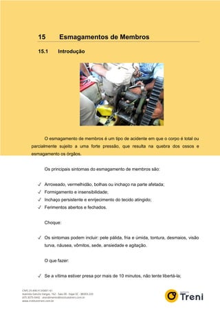 15 Esmagamentos de Membros
15.1 Introdução
O esmagamento de membros é um tipo de acidente em que o corpo é total ou
parcialmente sujeito a uma forte pressão, que resulta na quebra dos ossos e
esmagamento os órgãos.
Os principais sintomas do esmagamento de membros são:
✓ Arroxeado, vermelhidão, bolhas ou inchaço na parte afetada;
✓ Formigamento e insensibilidade;
✓ Inchaço persistente e enrijecimento do tecido atingido;
✓ Ferimentos abertos e fechados.
Choque:
✓ Os sintomas podem incluir: pele pálida, fria e úmida, tontura, desmaios, visão
turva, náusea, vômitos, sede, ansiedade e agitação.
O que fazer:
✓ Se a vítima estiver presa por mais de 10 minutos, não tente libertá-la;
 
