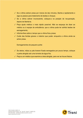 ✓ Se a vítima estiver presa por menos de dez minutos, liberte-a rapidamente e
siga os passos para tratamento de lesões e choque;
✓ Se a vítima estiver inconsciente, coloque-a na posição de recuperação,
depois de libertá-la;
✓ Peça ajuda médica o mais rápido possível. Não se esqueça de dizer ao
médico ou à equipe da ambulância, que a vítima pode ter sofrido lesões de
esmagamento;
✓ Informe-lhes sobre o tempo que a vítima ficou presa;
✓ Cuide das feridas graves o máximo que puder, enquanto a vítima ainda se
achar presa.
Esmagamentos de pequeno porte:
✓ Se dedos, mãos ou pés tiverem ficado esmagados por pouco tempo, coloque
a parte atingida sob uma torneira de água fria;
✓ Peça a um médico que examine a área atingida, para ver se houve fratura.
 