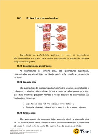 16.2 Profundidade da queimadura
Dependendo da profundidade queimada do corpo, as queimaduras
são classificadas em graus, para melhor compreensão e adoção de medidas
terapêuticas adequadas.
16.2.1 Queimaduras de primeiro grau
As queimaduras de primeiro grau, são queimaduras superficiais,
caracterizadas pela vermelhidão, que clareia quando sofre pressão, e normalmente
há bolha.
16.2.2 Segundo grau
São queimaduras de espessura parcial/superficial e profunda, avermelhadas e
dolorosas, com bolhas, edema abaixo da pele e restos de peles queimadas soltas.
São mais profundas; provocam necrose e visível dilatação do leito vascular. As
queimaduras podem ser:
✓ Superficial: a base da bolha é rósea, úmida e dolorosa;
✓ Profunda: a base da bolha é branca, seca, indolor e menos dolorosa.
16.2.3 Terceiro grau
São queimaduras de espessura total, podendo atingir a exposição dos
tecidos, vasos e ossos. Como há destruição das terminações nervosas, o acidentado
só acusa dor inicial da lesão aguda. São queimaduras de extrema gravidade.
 