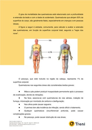 O grau de mortalidade das queimaduras está relacionado com a profundidade
e extensão da lesão e com a idade do acidentado. Queimaduras que atinjam 50% da
superfície do corpo, são geralmente fatais, especialmente em crianças e em pessoas
idosas.
A figura a seguir é adotada, comumente, para calcular e avaliar a extensão
das queimaduras, em função da superfície corporal total, segundo a "regra dos
nove".
O pescoço, que está incluído na região da cabeça, representa 1% da
superfície corporal.
Queimaduras nas seguintes áreas são consideradas lesões graves:
 Mãos e pés podem produzir incapacidade permanente após o processo
de cicatrização, devido às retrações;
 Na face, associa-se com queimaduras de vias aéreas, inalação de
fumaça, intoxicação por monóxido de carbono e desfiguração;
 Nos olhos pode causar cegueira;
 O períneo tem alta incidência de infecção, sendo difícil o tratamento;
 Qualquer queimadura circunferencial profunda, pode causar
complicações graves;
 No pescoço, pode causar obstrução de vias áreas;
 