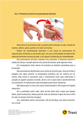 16.5.1 Primeiros socorros em queimaduras térmicas
Estes tipos de queimaduras são causados pela condução de calor, através de
líquidos, sólidos, gases quentes e do calor de chamas.
Podem ser extremamente dolorosas, e nos casos de queimaduras de
segundo grau profundas ou de terceiro grau, em que a profundidade da lesão tenha
destruído terminais nervosos da pele, a dor aguda é substituída por insensibilidade.
Nas queimaduras térmicas, extensas e/ou profundas, é frequente sobrevir o
estado de choque, causado pela dor e/ou perda de líquidos, após algumas horas.
Em consequência disto, devem ser tomadas as medidas necessárias para a
prevenção.
Nas queimaduras identificadas como sendo de primeiro grau, deve-se limitar à
lavagem com água corrente, na temperatura ambiente, por um máximo de um
minuto. Este tempo é necessário para o resfriamento local, para interromper a
atuação do agente causador da lesão, aliviar a dor e para evitar o aprofundamento
da queimadura. O resfriamento mais prolongado pode induzir hipotermia.
Não aplicar gelo no local, pois causa vasoconstrição e diminuição da irrigação
sanguínea.
Se o acidentado sentir sede, deve ser-lhe dada toda a água que desejar
beber, porém lentamente. Sendo possível, deve-se adicionar à água sal (uma colher
de café, de sal para meio litro de água).
Se o acidentado estiver inconsciente, não lhe dê água, pois pode ocasionar-
lhe a morte.
 