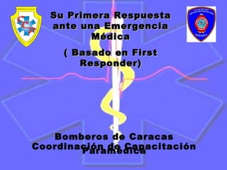 Bomberos de Caracas
Coordinación de CapacitaciónParamédica
Su Primera RespuestaSu Primera Respuesta
ante una Emergenciaante una Emergencia
MédicaMédica
( Basado en First( Basado en First
Responder)Responder)
 