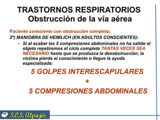 TRASTORNOS RESPIRATORIOS  Obstrucción de la vía aérea Paciente consciente con obstrucción completa:  2º) MANIOBRA DE HEIMLICH (EN ADULTOS CONSCIENTES): Si al acabar las 5 compresiones abdominales no ha salido el objeto repetiremos el ciclo completo  TANTAS VECES SEA NECESARIO  hasta que se produzca la desobstrucción, la víctima pierda el conocimiento o llegue la ayuda especializada: 5 GOLPES INTERESCAPULARES  +  5 COMPRESIONES ABDOMINALES 