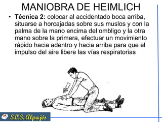 MANIOBRA DE HEIMLICH Técnica 2:  colocar al accidentado boca arriba, situarse a horcajadas sobre sus muslos y con la palma de la mano encima del ombligo y la otra mano sobre la primera, efectuar un movimiento rápido hacia adentro y hacia arriba para que el impulso del aire libere las vías respiratorias 