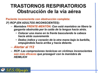 TRASTORNOS RESPIRATORIOS  Obstrucción de la vía aérea Paciente inconsciente con obstrucción completa:  3º) RCP (EN ADULTOS INCONSCIENTES): Maniobra  FRENTE-MENTÓN : Con está maniobra se libera la garganta obstruida por la caída de la lengua hacia atrás.  Colocar una mano en la frente basculando la cabeza hacia atrás suavemente Dedos índice y corazón de la otra mano bajo la barbilla, empujándola hacia arriba y hacia delante.  Alertar al 112 RCP. Las compresiones torácicas en víctimas inconscientes  son más eficaces  que proseguir con la maniobra de HEIMLICH  
