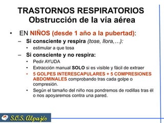 TRASTORNOS RESPIRATORIOS  Obstrucción de la vía aérea EN  NIÑOS (desde 1 año a la pubertad) : Si consciente y respira  (tose, llora,…):   estimular a que tosa Si consciente y no respira:   Pedir AYUDA Extracción manual  SOLO  si es visible y fácil de extraer 5   GOLPES INTERESCAPULARES + 5 COMPRESIONES ABDOMINALES  comprobando tras cada golpe o compresión. Según el tamaño del niño nos pondremos de rodillas tras él o nos apoyaremos contra una pared. 