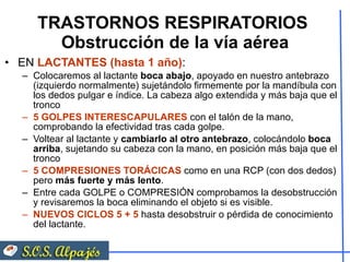 TRASTORNOS RESPIRATORIOS  Obstrucción de la vía aérea EN  LACTANTES (hasta 1 año) : Colocaremos al lactante  boca abajo , apoyado en nuestro antebrazo (izquierdo normalmente) sujetándolo firmemente por la mandíbula con los dedos pulgar e índice. La cabeza algo extendida y más baja que el tronco 5 GOLPES INTERESCAPULARES  con el talón de la mano, comprobando la efectividad tras cada golpe. Voltear al lactante y  cambiarlo al otro antebrazo , colocándolo  boca arriba , sujetando su cabeza con la mano, en posición más baja que el tronco 5 COMPRESIONES TORÁCICAS  como en una RCP (con dos dedos) pero  más fuerte y más lento . Entre cada GOLPE o COMPRESIÓN comprobamos la desobstrucción y revisaremos la boca eliminando el objeto si es visible. NUEVOS CICLOS 5 + 5  hasta desobstruir o pérdida de conocimiento del lactante. 