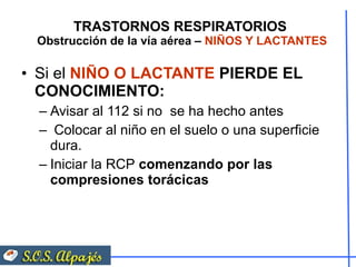 TRASTORNOS RESPIRATORIOS  Obstrucción de la vía aérea –  NIÑOS Y LACTANTES Si el  NIÑO O LACTANTE  PIERDE EL CONOCIMIENTO: Avisar al 112 si no  se ha hecho antes Colocar al niño en el suelo o una superficie dura. Iniciar la RCP  comenzando por las compresiones torácicas 