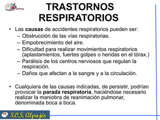 TRASTORNOS RESPIRATORIOS  Las  causas  de accidentes respiratorios pueden ser:  Obstrucción de las vías respiratorias.  Empobrecimiento del aire.  Dificultad para realizar movimientos respiratorios (aplastamientos, fuertes golpes o heridas en el tórax.)  Parálisis de los centros nerviosos que regulan la respiración.  Daños que afectan a la sangre y a la circulación.  Cualquiera de las causas indicadas, de persistir, podrían provocar la  parada respiratoria , haciéndose necesario realizar la maniobra de reanimación pulmonar, denominada boca a boca. 
