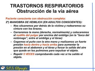 TRASTORNOS RESPIRATORIOS  Obstrucción de la vía aérea Paciente consciente con obstrucción completa:  2º) MANIOBRA DE HEIMLICH (EN ADULTOS CONSCIENTES): Nos situaremos por detrás de la víctima y rodearemos su cintura con los brazos. Cerraremos la mano (derecha, normalmente) y colocaremos el  nudillo del pulgar  por encima del ombligo (en la “boca del estómago”, entre el ombligo y el tórax) Cogemos el puño con la otra mano y realizamos un fuerte presión  hacia dentro y hacia arriba  para aumentar la presión en el abdomen y el tórax y forzar la salida del aire que quede en los pulmones para expulsar el objeto. Repetir  5 VECES  comprobando cada vez si ha salido el objeto. 