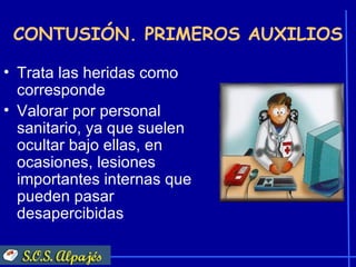 CONTUSIÓN. PRIMEROS AUXILIOS

• Trata las heridas como
  corresponde
• Valorar por personal
  sanitario, ya que suelen
  ocultar bajo ellas, en
  ocasiones, lesiones
  importantes internas que
  pueden pasar
  desapercibidas
 