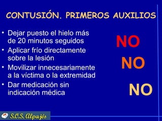 CONTUSIÓN. PRIMEROS AUXILIOS

• Dejar puesto el hielo más
  de 20 minutos seguidos
• Aplicar frío directamente
                                 NO
  sobre la lesión
• Movilizar innecesariamente     NO
  a la víctima o la extremidad
• Dar medicación sin
  indicación médica              NO
 
