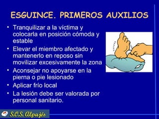ESGUINCE. PRIMEROS AUXILIOS
• Tranquilizar a la víctima y
  colocarla en posición cómoda y
  estable
• Elevar el miembro afectado y
  mantenerlo en reposo sin
  movilizar excesivamente la zona
• Aconsejar no apoyarse en la
  pierna o pie lesionado
• Aplicar frío local
• La lesión debe ser valorada por
  personal sanitario.
 