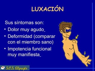 LUXACIÓN

Sus síntomas son:
• Dolor muy agudo
• Deformidad (comparar
  con el miembro sano)
• Impotencia funcional
  muy manifiesta
 
