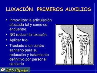 LUXACIÓN. PRIMEROS AUXILIOS

• Inmovilizar la articulación
  afectada tal y como se
  encuentre
• NO reducir la luxación
• Aplicar frío
• Traslado a un centro
  sanitario para su
  reducción y tratamiento
  definitivo por personal
  sanitario
 