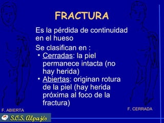 FRACTURA
             Es la pérdida de continuidad
             en el hueso
             Se clasifican en :
              • Cerradas: la piel
                permanece intacta (no
                hay herida)
              • Abiertas: originan rotura
                de la piel (hay herida
                próxima al foco de la
                fractura)
F. ABIERTA                              F. CERRADA
 