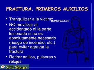 FRACTURA. PRIMEROS AUXILIOS

• Tranquilizar a la víctima.
                          INMOVILIZAR
• NO movilizar al
  accidentado ni la parte
  lesionada si no es
  absolutamente necesario
  (riesgo de incendio, etc.)
  para evitar agravar la
  fractura
• Retirar anillos, pulseras y
  relojes
 
