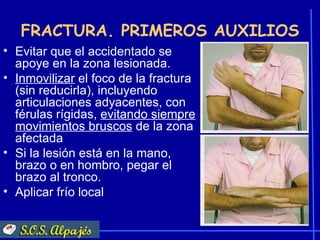FRACTURA. PRIMEROS AUXILIOS
• Evitar que el accidentado se
  apoye en la zona lesionada.
• Inmovilizar el foco de la fractura
  (sin reducirla), incluyendo
  articulaciones adyacentes, con
  férulas rígidas, evitando siempre
  movimientos bruscos de la zona
  afectada
• Si la lesión está en la mano,
  brazo o en hombro, pegar el
  brazo al tronco.
• Aplicar frío local
 