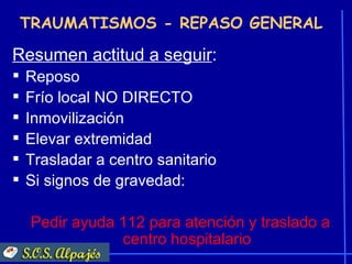 TRAUMATISMOS - REPASO GENERAL

Resumen actitud a seguir:
   Reposo
   Frío local NO DIRECTO
   Inmovilización
   Elevar extremidad
   Trasladar a centro sanitario
   Si signos de gravedad:

     Pedir ayuda 112 para atención y traslado a
                 centro hospitalario
 