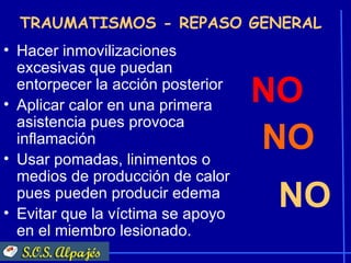 TRAUMATISMOS - REPASO GENERAL
• Hacer inmovilizaciones
  excesivas que puedan
  entorpecer la acción posterior
• Aplicar calor en una primera     NO
  asistencia pues provoca
  inflamación
• Usar pomadas, linimentos o
                                   NO
  medios de producción de calor
  pues pueden producir edema
• Evitar que la víctima se apoyo
                                   NO
  en el miembro lesionado.
 