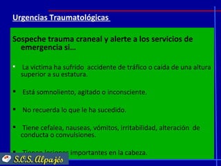 Urgencias Traumatológicas

Sospeche trauma craneal y alerte a los servicios de
  emergencia si…

   La victima ha sufrido accidente de tráfico o caída de una altura
    superior a su estatura.

 Está somnoliento, agitado o inconsciente.

 No recuerda lo que le ha sucedido.

 Tiene cefalea, nauseas, vómitos, irritabilidad, alteración de
  conducta o convulsiones.

 Tienen lesiones importantes en la cabeza.
 