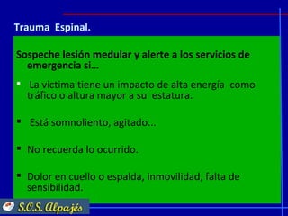 Trauma Espinal.

Sospeche lesión medular y alerte a los servicios de
  emergencia si…
 La victima tiene un impacto de alta energía como
  tráfico o altura mayor a su estatura.

 Está somnoliento, agitado...

 No recuerda lo ocurrido.

 Dolor en cuello o espalda, inmovilidad, falta de
  sensibilidad.
 