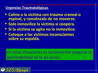 Urgencias Traumatológicas
 Calme a la victima con trauma craneal o
  espinal, y convénzala de no moverse.
 Solo inmovilice la victima si coopera.
 Si la victima se agita no lo inmovilice.
 Coloque a las victimas inconscientes
  sobre su espalda.


 En estas situaciones es fundamental asegurar la
 permeabilidad de la vía aérea.
 