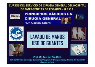 Prof. Dr. Luis del Rio Diez.
Jefe del Servicio de Cirugía General del Hospital de Emergencias de Rosario, Dr. Clemente
Álvarez. H.E.C.A.
CURSOS DEL SERVICIO DE CIRUGÍA GENERAL DEL HOSPITAL
DE EMERGENCIAS DE ROSARIO – H.E.C.A.
LAVADO DE MANOS
USO DE GUANTES
 